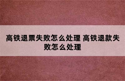 高铁退票失败怎么处理 高铁退款失败怎么处理